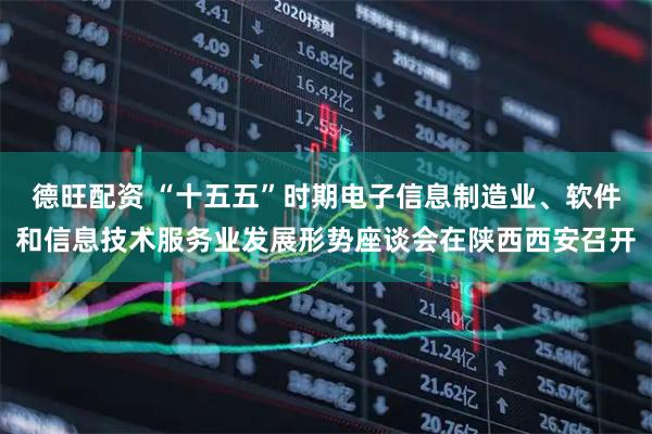 德旺配资 “十五五”时期电子信息制造业、软件和信息技术服务业发展形势座谈会在陕西西安召开