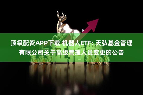 顶级配资APP下载 机器人ETF: 天弘基金管理有限公司关于高级管理人员变更的公告