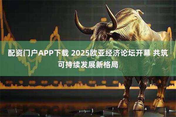 配资门户APP下载 2025欧亚经济论坛开幕 共筑可持续发展新格局