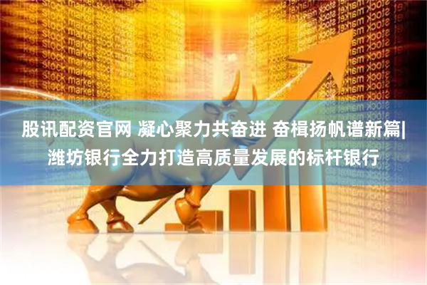 股讯配资官网 凝心聚力共奋进 奋楫扬帆谱新篇|潍坊银行全力打造高质量发展的标杆银行