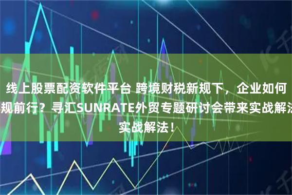 线上股票配资软件平台 跨境财税新规下,企业如何合规前行?寻汇SUNRATE外贸专题研讨会带来实战解法!