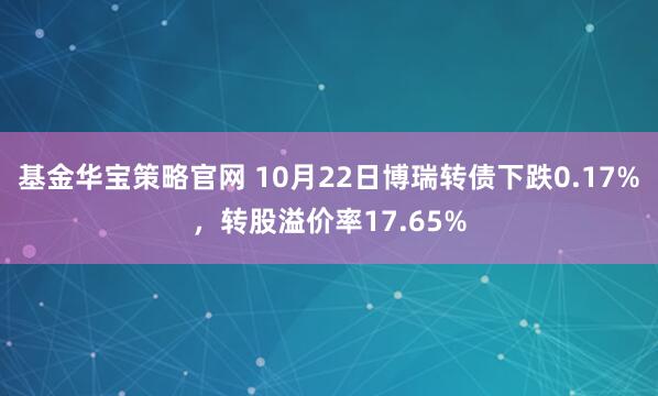 基金华宝策略官网 10月22日博瑞转债下跌0.17%，转股溢价率17.65%