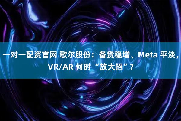 一对一配资官网 歌尔股份:备货稳增、Meta 平淡,VR/AR 何时 “放大招”?