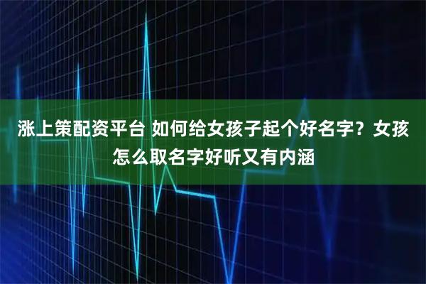 涨上策配资平台 如何给女孩子起个好名字？女孩怎么取名字好听又有内涵