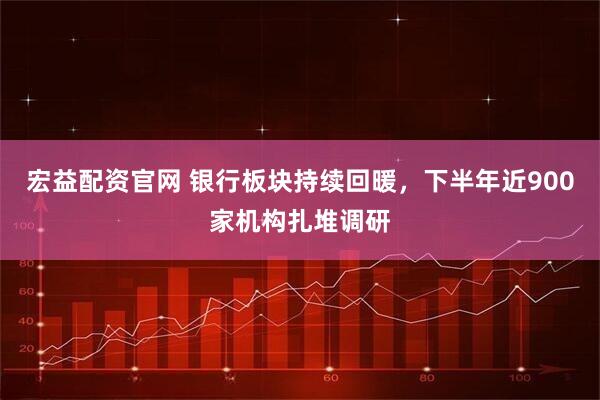 宏益配资官网 银行板块持续回暖，下半年近900家机构扎堆调研
