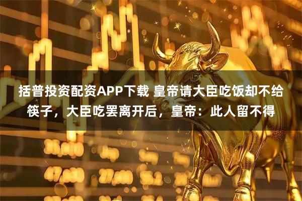 括普投资配资APP下载 皇帝请大臣吃饭却不给筷子，大臣吃罢离开后，皇帝：此人留不得