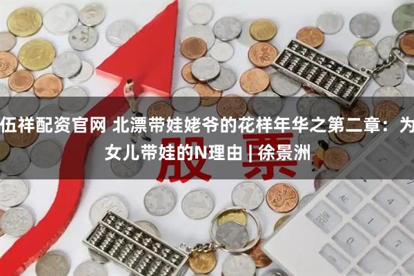 伍祥配资官网 北漂带娃姥爷的花样年华之第二章：为女儿带娃的N理由 | 徐景洲