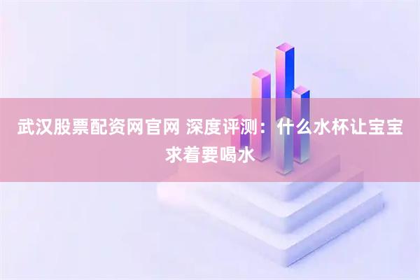 武汉股票配资网官网 深度评测：什么水杯让宝宝求着要喝水