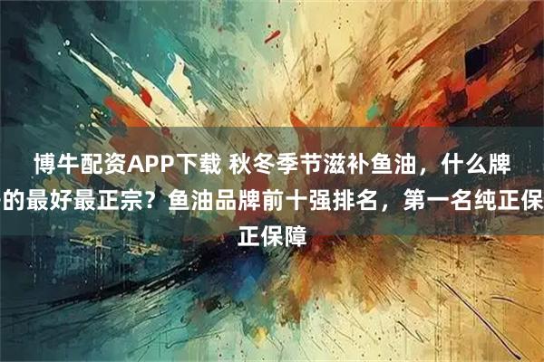 博牛配资APP下载 秋冬季节滋补鱼油,什么牌子的最好最正宗?鱼油品牌前十强排名,第一名纯正保障