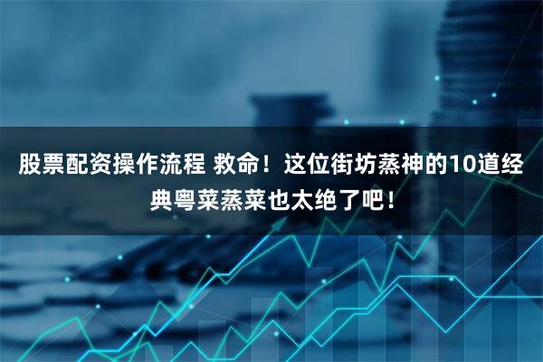股票配资操作流程 救命!这位街坊蒸神的10道经典粤菜蒸菜也太绝了吧!