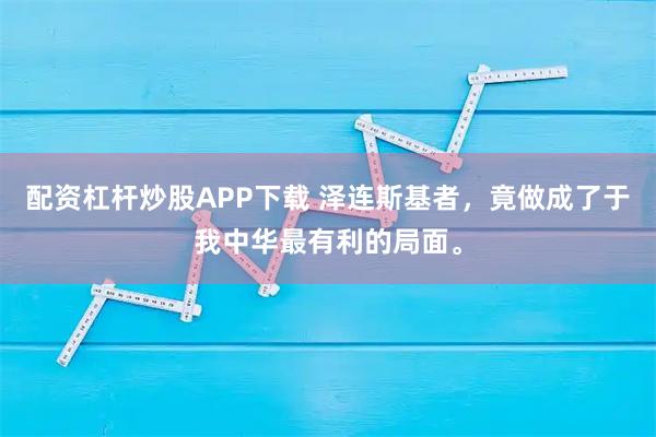 配资杠杆炒股APP下载 泽连斯基者，竟做成了于我中华最有利的局面。