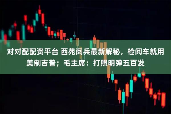 对对配配资平台 西苑阅兵最新解秘，检阅车就用美制吉普；毛主席：打照明弹五百发