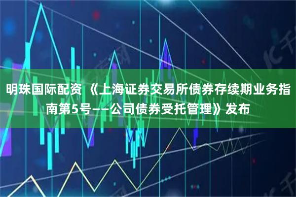 明珠国际配资 《上海证券交易所债券存续期业务指南第5号——公司债券受托管理》发布