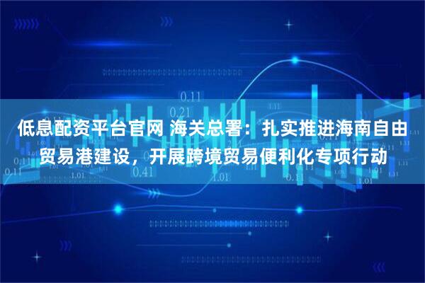 低息配资平台官网 海关总署：扎实推进海南自由贸易港建设，开展跨境贸易便利化专项行动
