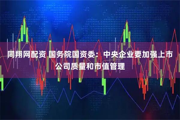 同翔网配资 国务院国资委：中央企业要加强上市公司质量和市值管理
