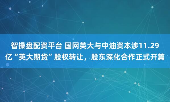 智操盘配资平台 国网英大与中油资本涉11.29亿“英大期货”股权转让，股东深化合作正式开篇