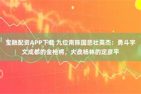 宝融配资APP下载 九位南陈国悲壮英杰：勇斗宇文成都的金枪将，大战杨林的定彦平