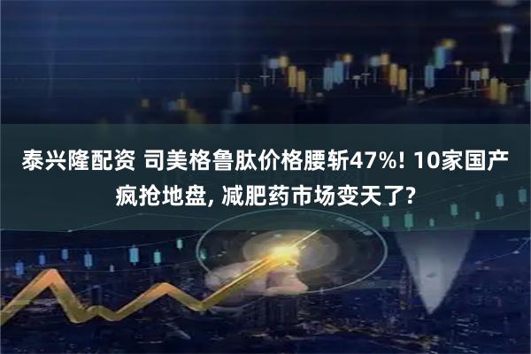 泰兴隆配资 司美格鲁肽价格腰斩47%! 10家国产疯抢地盘, 减肥药市场变天了?