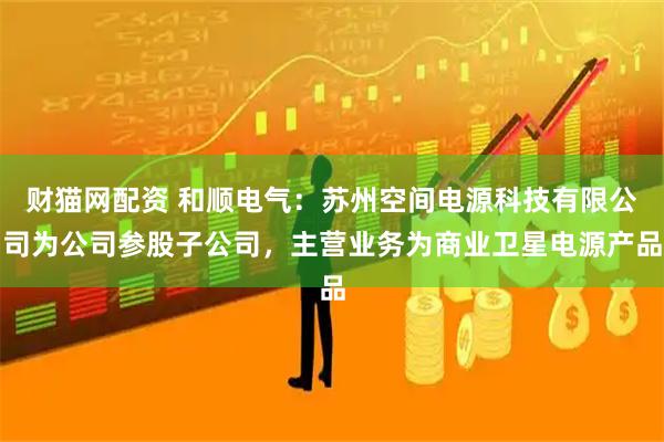 财猫网配资 和顺电气：苏州空间电源科技有限公司为公司参股子公司，主营业务为商业卫星电源产品