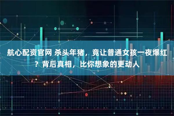 航心配资官网 杀头年猪，竟让普通女孩一夜爆红？背后真相，比你想象的更动人