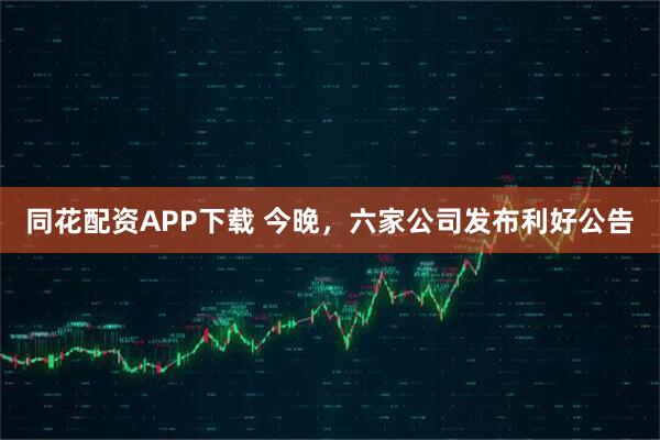 同花配资APP下载 今晚，六家公司发布利好公告