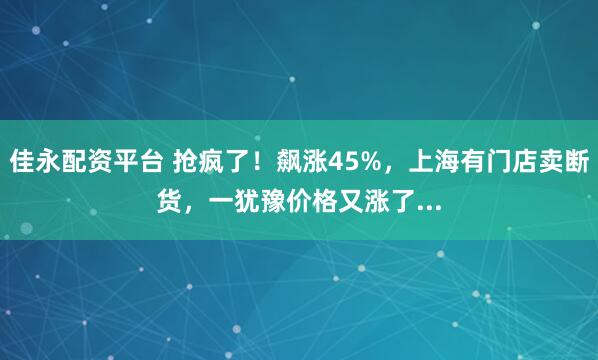 佳永配资平台 抢疯了!飙涨45%,上海有门店卖断货,一犹豫价格又涨了...