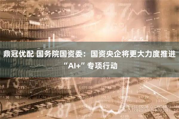 鼎冠优配 国务院国资委：国资央企将更大力度推进“AI+”专项行动