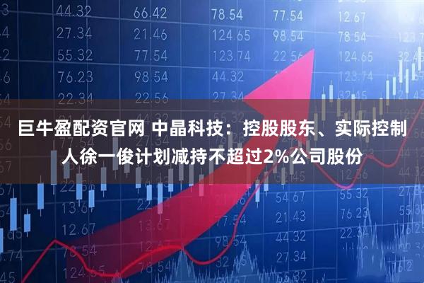 巨牛盈配资官网 中晶科技：控股股东、实际控制人徐一俊计划减持不超过2%公司股份