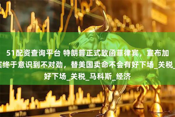 51配资查询平台 特朗普正式致函菲律宾，宣布加重税，菲律宾终于意识到不对劲，替美国卖命不会有好下场_关税_马科斯_经济