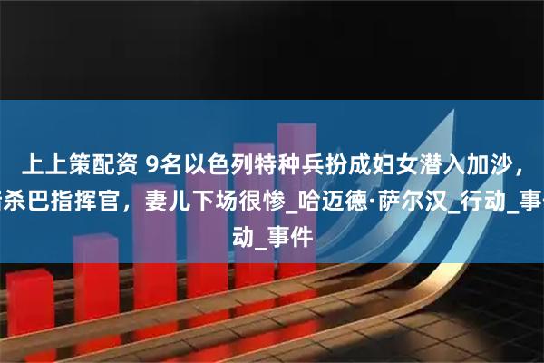 上上策配资 9名以色列特种兵扮成妇女潜入加沙，暗杀巴指挥官，妻儿下场很惨_哈迈德·萨尔汉_行动_事件