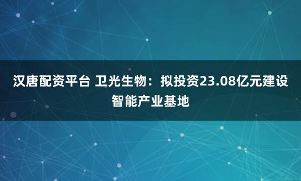 汉唐配资平台 卫光生物：拟投资23.08亿元建设智能产业基地