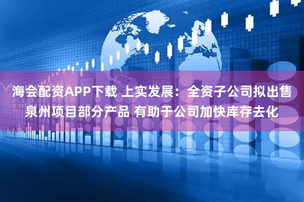 海会配资APP下载 上实发展：全资子公司拟出售泉州项目部分产品 有助于公司加快库存去化