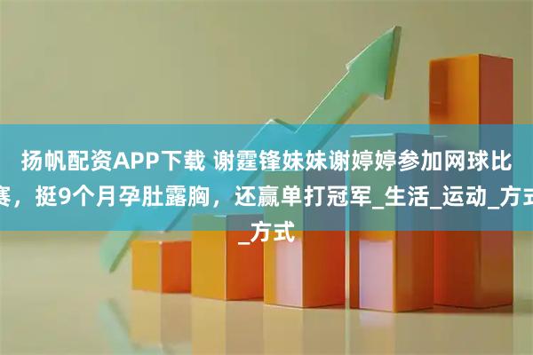 扬帆配资APP下载 谢霆锋妹妹谢婷婷参加网球比赛，挺9个月孕肚露胸，还赢单打冠军_生活_运动_方式