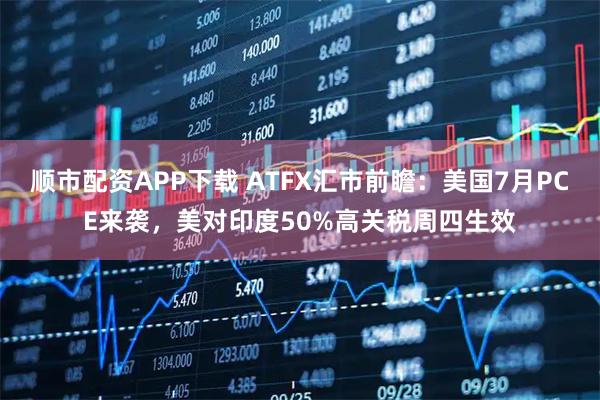 顺市配资APP下载 ATFX汇市前瞻：美国7月PCE来袭，美对印度50%高关税周四生效
