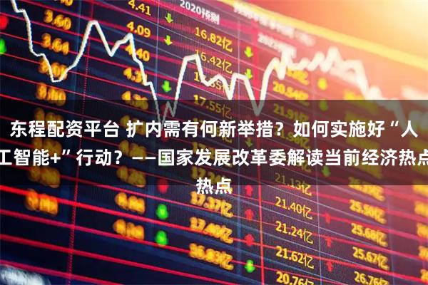 东程配资平台 扩内需有何新举措？如何实施好“人工智能+”行动？——国家发展改革委解读当前经济热点