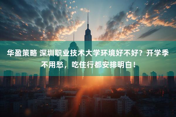 华盈策略 深圳职业技术大学环境好不好？开学季不用愁，吃住行都安排明白！