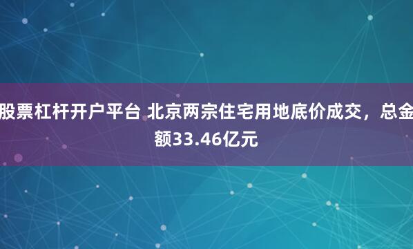 股票杠杆开户平台 北京两宗住宅用地底价成交，总金额33.46亿元