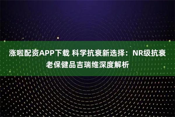 涨啦配资APP下载 科学抗衰新选择:NR级抗衰老保健品吉瑞维深度解析