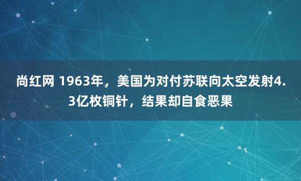 尚红网 1963年，美国为对付苏联向太空发射4.3亿枚铜针，结果却自食恶果