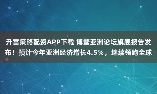 升富策略配资APP下载 博鳌亚洲论坛旗舰报告发布！预计今年亚洲经济增长4.5％，继续领跑全球