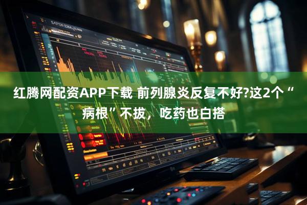 红腾网配资APP下载 前列腺炎反复不好?这2个“病根”不拔，吃药也白搭