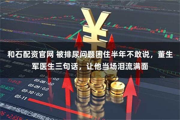 和石配资官网 被排尿问题困住半年不敢说，董生军医生三句话，让他当场泪流满面